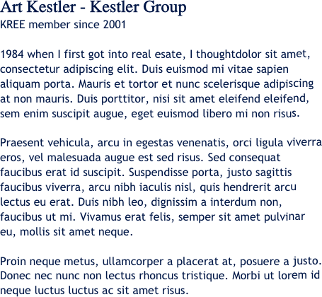 Art Kestler - Kestler Group
KREE member since 2001

1984 when I first got into real esate, I thoughtdolor sit amet, consectetur adipiscing elit. Duis euismod mi vitae sapien aliquam porta. Mauris et tortor et nunc scelerisque adipiscing at non mauris. Duis porttitor, nisi sit amet eleifend eleifend, sem enim suscipit augue, eget euismod libero mi non risus. 

Praesent vehicula, arcu in egestas venenatis, orci ligula viverra eros, vel malesuada augue est sed risus. Sed consequat faucibus erat id suscipit. Suspendisse porta, justo sagittis faucibus viverra, arcu nibh iaculis nisl, quis hendrerit arcu lectus eu erat. Duis nibh leo, dignissim a interdum non, faucibus ut mi. Vivamus erat felis, semper sit amet pulvinar eu, mollis sit amet neque. 

Proin neque metus, ullamcorper a placerat at, posuere a justo. Donec nec nunc non lectus rhoncus tristique. Morbi ut lorem id neque luctus luctus ac sit amet risus.
