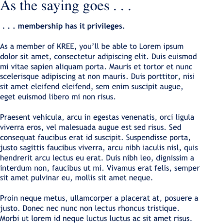 As the saying goes . . . 

 . . . membership has it privileges.

As a member of KREE, you’ll be able to Lorem ipsum dolor sit amet, consectetur adipiscing elit. Duis euismod mi vitae sapien aliquam porta. Mauris et tortor et nunc scelerisque adipiscing at non mauris. Duis porttitor, nisi sit amet eleifend eleifend, sem enim suscipit augue, eget euismod libero mi non risus. 

Praesent vehicula, arcu in egestas venenatis, orci ligula viverra eros, vel malesuada augue est sed risus. Sed consequat faucibus erat id suscipit. Suspendisse porta, justo sagittis faucibus viverra, arcu nibh iaculis nisl, quis hendrerit arcu lectus eu erat. Duis nibh leo, dignissim a interdum non, faucibus ut mi. Vivamus erat felis, semper sit amet pulvinar eu, mollis sit amet neque. 

Proin neque metus, ullamcorper a placerat at, posuere a justo. Donec nec nunc non lectus rhoncus tristique. Morbi ut lorem id neque luctus luctus ac sit amet risus.