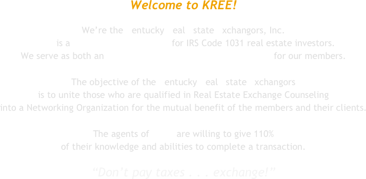Welcome to KREE!

We’re the Kentucky Real Estate Exchangors, Inc.
KREE is a non-profit organization for IRS Code 1031 real estate investors. 
We serve as both an information resource and listing service for our members.

The objective of the Kentucky Real Estate Exchangors 
is to unite those who are qualified in Real Estate Exchange Counseling 
into a Networking Organization for the mutual benefit of the members and their clients.

The agents of KREE are willing to give 110% 
of their knowledge and abilities to complete a transaction.

“Don’t pay taxes . . . exchange!”