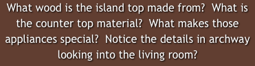 What wood is the island top made from?  What is the counter top material?  What makes those appliances special?  Notice the details in archway looking into the living room?  